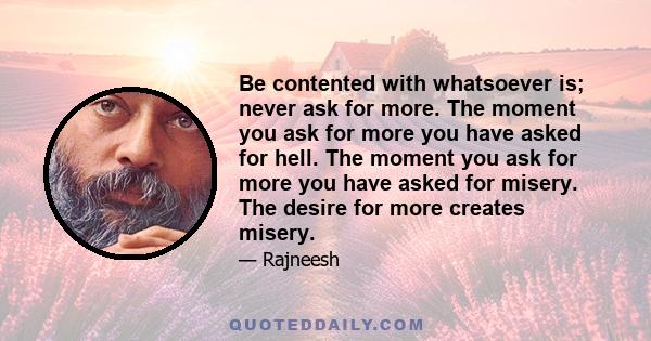 Be contented with whatsoever is; never ask for more. The moment you ask for more you have asked for hell. The moment you ask for more you have asked for misery. The desire for more creates misery.