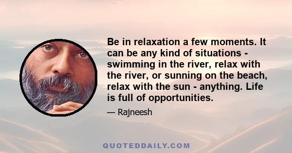 Be in relaxation a few moments. It can be any kind of situations - swimming in the river, relax with the river, or sunning on the beach, relax with the sun - anything. Life is full of opportunities.