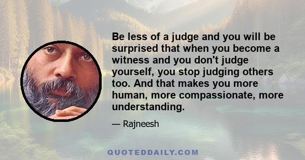 Be less of a judge and you will be surprised that when you become a witness and you don't judge yourself, you stop judging others too. And that makes you more human, more compassionate, more understanding.