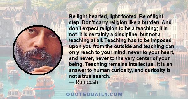 Be light-hearted, light-footed. Be of light step. Don't carry religion like a burden. And don't expect religion to be a teaching; it is not. It is certainly a discipline, but not a teaching at all. Teaching has to be