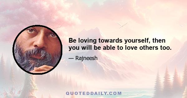 Be loving towards yourself, then you will be able to love others too.