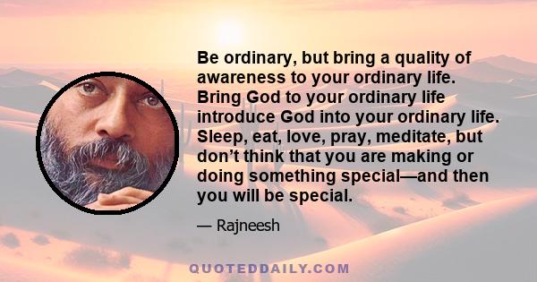 Be ordinary, but bring a quality of awareness to your ordinary life. Bring God to your ordinary life introduce God into your ordinary life. Sleep, eat, love, pray, meditate, but don’t think that you are making or doing