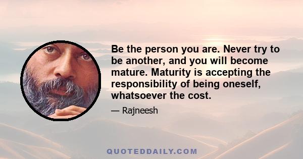 Be the person you are. Never try to be another, and you will become mature. Maturity is accepting the responsibility of being oneself, whatsoever the cost.