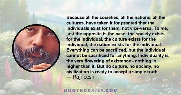 Because all the societies, all the nations, all the cultures, have taken it for granted that the individuals exist for them, not vice-versa. To me, just the opposite is the case: the society exists for the individual,