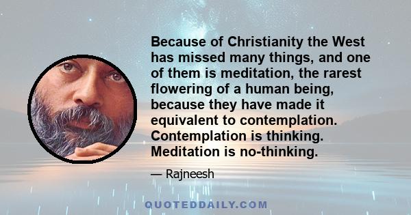 Because of Christianity the West has missed many things, and one of them is meditation, the rarest flowering of a human being, because they have made it equivalent to contemplation. Contemplation is thinking. Meditation 