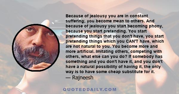 Because of jealousy you are in constant suffering; you become mean to others. And because of jealousy you start becoming phony, because you start pretending. You start pretending things that you don't have, you start