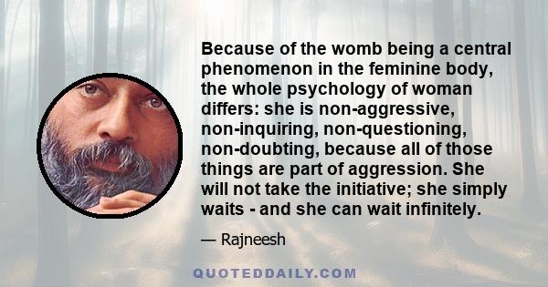 Because of the womb being a central phenomenon in the feminine body, the whole psychology of woman differs: she is non-aggressive, non-inquiring, non-questioning, non-doubting, because all of those things are part of