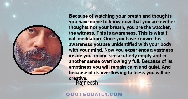 Because of watching your breath and thoughts you have come to know now that you are neither thoughts nor your breath, you are the watcher, the witness. This is awareness. This is what I call meditation. Once you have