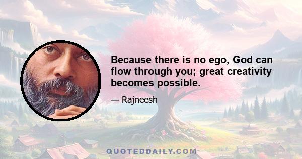 Because there is no ego, God can flow through you; great creativity becomes possible.