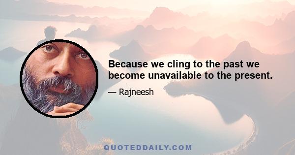 Because we cling to the past we become unavailable to the present.