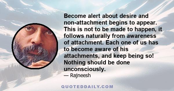 Become alert about desire and non-attachment begins to appear. This is not to be made to happen, it follows naturally from awareness of attachment. Each one of us has to become aware of his attachments, and keep being