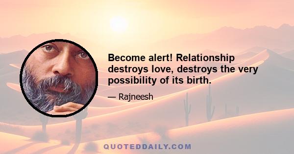 Become alert! Relationship destroys love, destroys the very possibility of its birth.