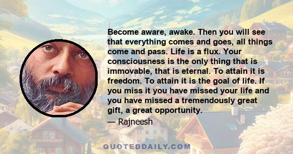 Become aware, awake. Then you will see that everything comes and goes, all things come and pass. Life is a flux. Your consciousness is the only thing that is immovable, that is eternal. To attain it is freedom. To