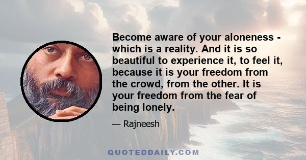 Become aware of your aloneness - which is a reality. And it is so beautiful to experience it, to feel it, because it is your freedom from the crowd, from the other. It is your freedom from the fear of being lonely.