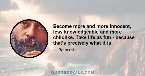 Become more and more innocent, less knowledgeable and more childlike. Take life as fun - because that's precisely what it is!