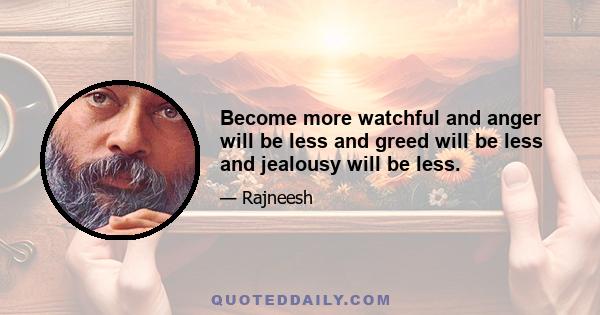 Become more watchful and anger will be less and greed will be less and jealousy will be less.