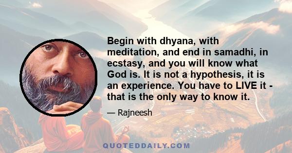 Begin with dhyana, with meditation, and end in samadhi, in ecstasy, and you will know what God is. It is not a hypothesis, it is an experience. You have to LIVE it - that is the only way to know it.