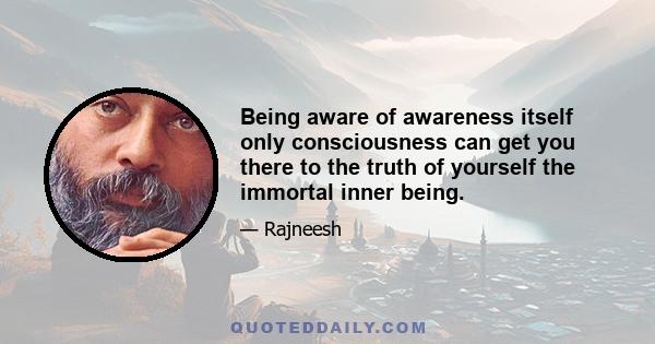 Being aware of awareness itself only consciousness can get you there to the truth of yourself the immortal inner being.