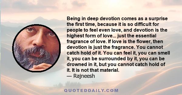 Being in deep devotion comes as a surprise the first time, because it is so difficult for people to feel even love, and devotion is the highest form of love... just the essential fragrance of love. If love is the