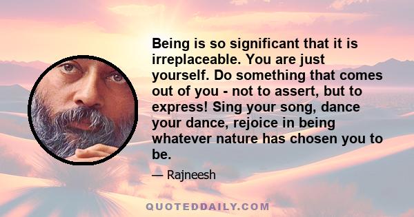 Being is so significant that it is irreplaceable. You are just yourself. Do something that comes out of you - not to assert, but to express! Sing your song, dance your dance, rejoice in being whatever nature has chosen