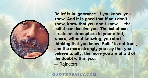 Belief is in ignorance. If you know, you know. And it is good that if you don’t know, know that you don’t know — the belief can deceive you. The belief can create an atmosphere in your mind, where, without knowing, you