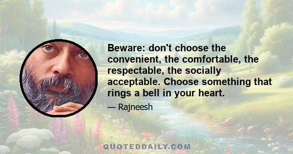 Beware: don't choose the convenient, the comfortable, the respectable, the socially acceptable. Choose something that rings a bell in your heart.