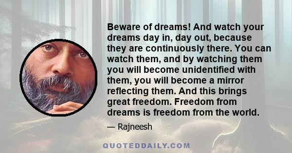 Beware of dreams! And watch your dreams day in, day out, because they are continuously there. You can watch them, and by watching them you will become unidentified with them, you will become a mirror reflecting them.