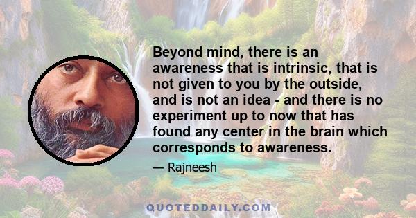 Beyond mind, there is an awareness that is intrinsic, that is not given to you by the outside, and is not an idea - and there is no experiment up to now that has found any center in the brain which corresponds to