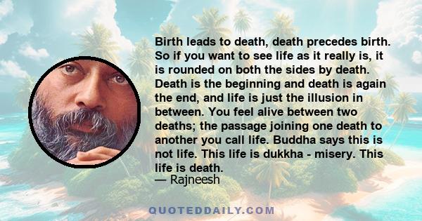 Birth leads to death, death precedes birth. So if you want to see life as it really is, it is rounded on both the sides by death. Death is the beginning and death is again the end, and life is just the illusion in