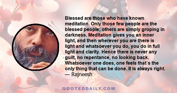 Blessed are those who have known meditation. Only those few people are the blessed people; others are simply groping in darkness. Meditation gives you an inner light, and then wherever you are there is light and