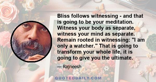 Bliss follows witnessing - and that is going to be your meditation. Witness your body as separate, witness your mind as separate. Remain rooted in witnessing: I am only a watcher. That is going to transform your whole