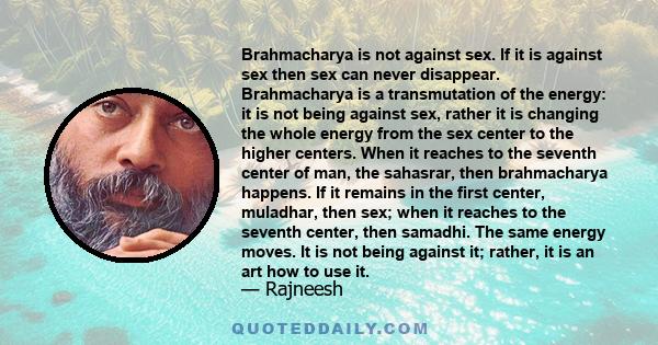 Brahmacharya is not against sex. If it is against sex then sex can never disappear. Brahmacharya is a transmutation of the energy: it is not being against sex, rather it is changing the whole energy from the sex center