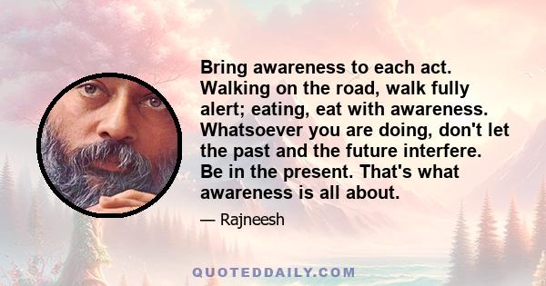 Bring awareness to each act. Walking on the road, walk fully alert; eating, eat with awareness. Whatsoever you are doing, don't let the past and the future interfere. Be in the present. That's what awareness is all