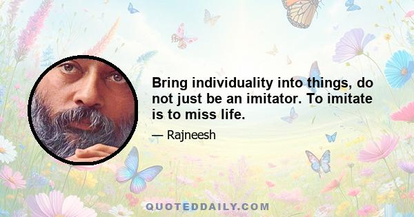 Bring individuality into things, do not just be an imitator. To imitate is to miss life.