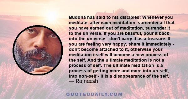 Buddha has said to his disciples: Whenever you meditate, after each meditation, surrender all that you have earned out of meditation, surrender it to the universe. If you are blissful, pour it back into the universe -