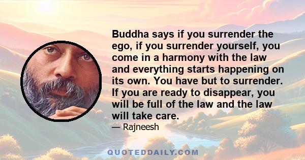 Buddha says if you surrender the ego, if you surrender yourself, you come in a harmony with the law and everything starts happening on its own. You have but to surrender. If you are ready to disappear, you will be full