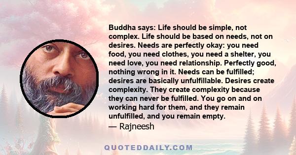 Buddha says: Life should be simple, not complex. Life should be based on needs, not on desires. Needs are perfectly okay: you need food, you need clothes, you need a shelter, you need love, you need relationship.