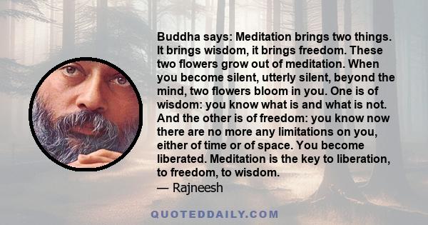 Buddha says: Meditation brings two things. It brings wisdom, it brings freedom. These two flowers grow out of meditation. When you become silent, utterly silent, beyond the mind, two flowers bloom in you. One is of