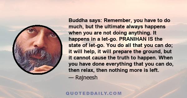 Buddha says: Remember, you have to do much, but the ultimate always happens when you are not doing anything. It happens in a let-go. PRANIHAN IS the state of let-go. You do all that you can do; it will help, it will