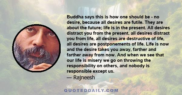 Buddha says this is how one should be - no desire, because all desires are futile. They are about the future; life is in the present. All desires distract you from the present, all desires distract you from life, all