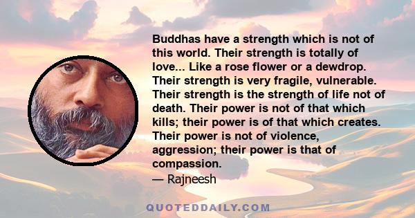 Buddhas have a strength which is not of this world. Their strength is totally of love... Like a rose flower or a dewdrop. Their strength is very fragile, vulnerable. Their strength is the strength of life not of death.