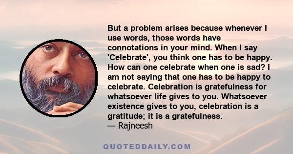 But a problem arises because whenever I use words, those words have connotations in your mind. When I say 'Celebrate', you think one has to be happy. How can one celebrate when one is sad? I am not saying that one has