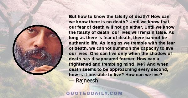 But how to know the falsity of death? How can we know there is no death? Until we know that, our fear of death will not go either. Until we know the falsity of death, our lives will remain false. As long as there is