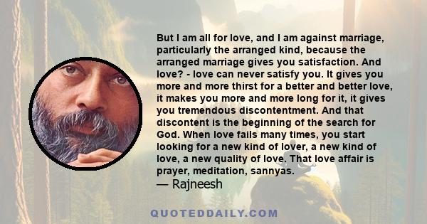 But I am all for love, and I am against marriage, particularly the arranged kind, because the arranged marriage gives you satisfaction. And love? - love can never satisfy you. It gives you more and more thirst for a