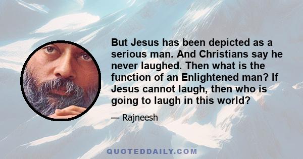 But Jesus has been depicted as a serious man. And Christians say he never laughed. Then what is the function of an Enlightened man? If Jesus cannot laugh, then who is going to laugh in this world?