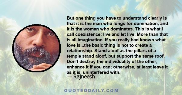 But one thing you have to understand clearly is that it is the man who longs for domination, and it is the woman who dominates. This is what I call coexistence: live and let live. More than that is all imagination. If