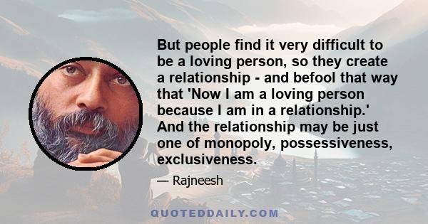 But people find it very difficult to be a loving person, so they create a relationship - and befool that way that 'Now I am a loving person because I am in a relationship.' And the relationship may be just one of