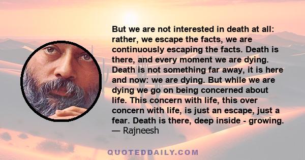 But we are not interested in death at all: rather, we escape the facts, we are continuously escaping the facts. Death is there, and every moment we are dying. Death is not something far away, it is here and now: we are