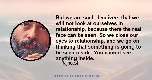 But we are such deceivers that we will not look at ourselves in relationship, because there the real face can be seen. So we close our eyes to relationship, and we go on thinking that something is going to be seen