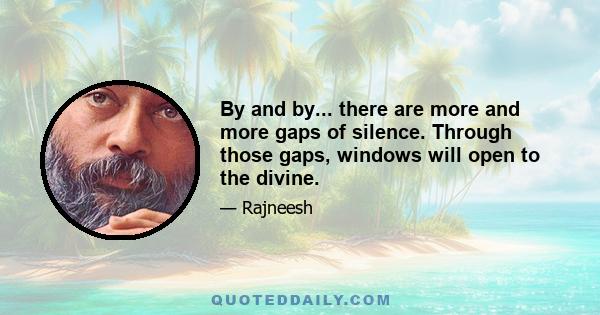 By and by... there are more and more gaps of silence. Through those gaps, windows will open to the divine.